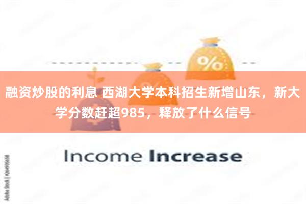 融资炒股的利息 西湖大学本科招生新增山东，新大学分数赶超985，释放了什么信号